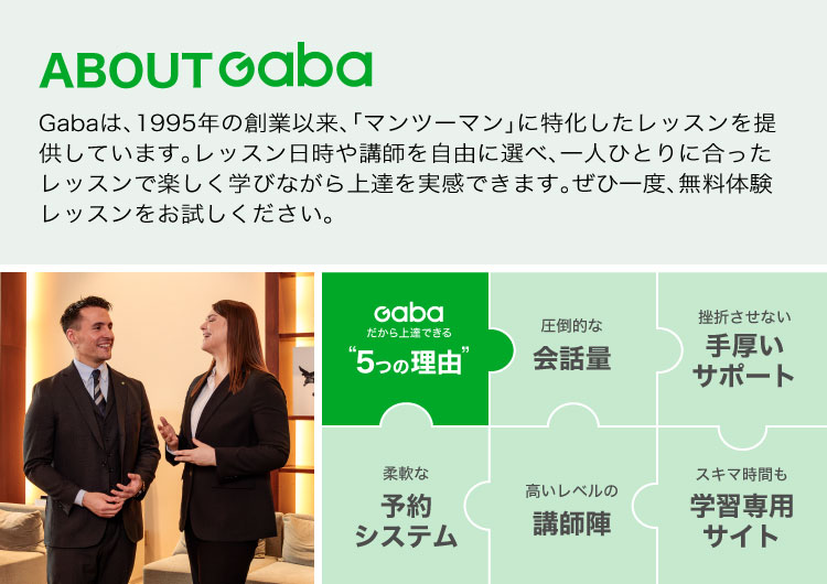 Gabaは、1995年の創業以来、「マンツーマン」に特化したレッスンを提供しています。レッスン日時や講師を自由に選べ、一人ひとりに合ったレッスンで楽しく学びながら上達を実感できます。ぜひ一度、無料体験レッスンをお試しください。